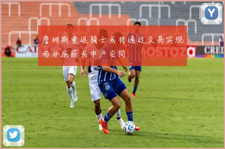 詹姆斯重返骑士或将通过交易实现而非底薪或中产合同