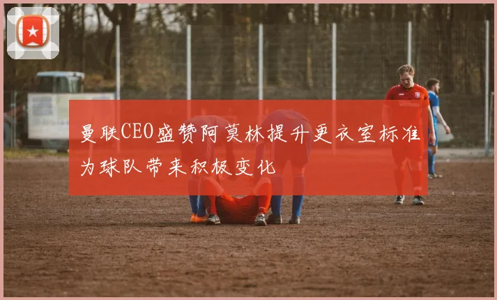曼联CEO盛赞阿莫林提升更衣室标准为球队带来积极变化