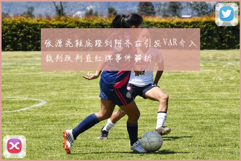 张源亮鞋底蹬到阿齐兹引发VAR介入裁判改判直红牌事件解析