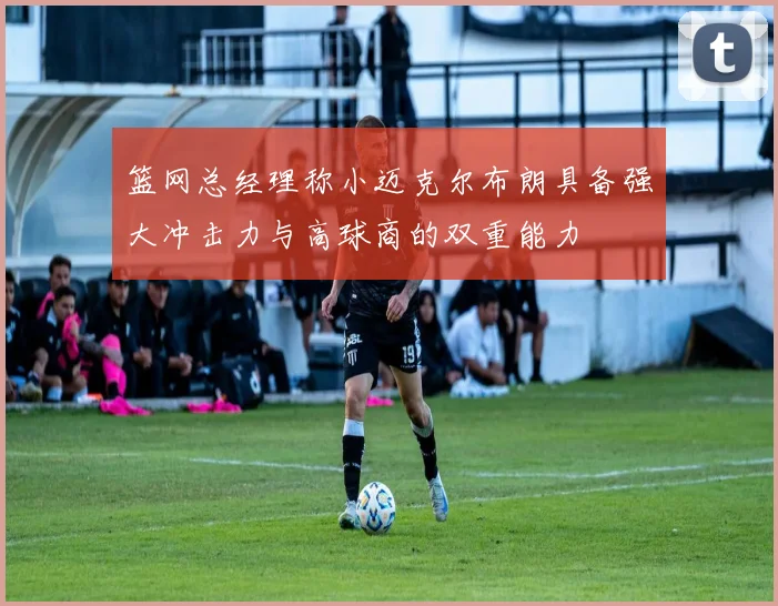 篮网总经理称小迈克尔布朗具备强大冲击力与高球商的双重能力