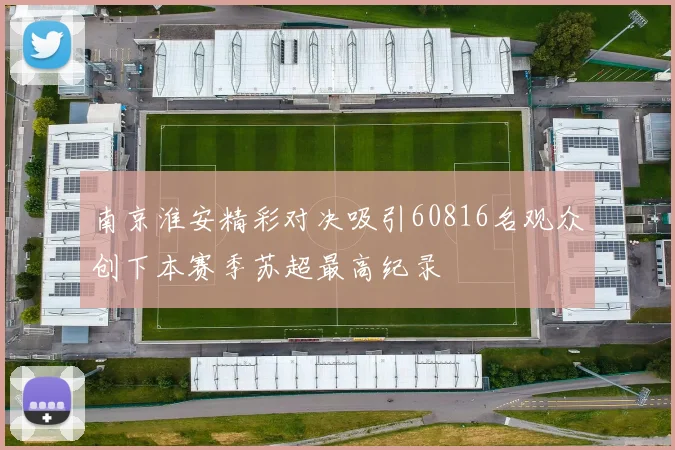 南京淮安精彩对决吸引60816名观众创下本赛季苏超最高纪录