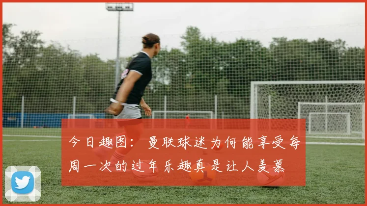 今日趣图：曼联球迷为何能享受每周一次的过年乐趣真是让人羡慕