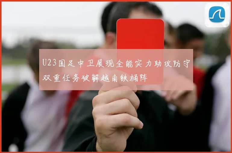 U23国足中卫展现全能实力助攻防守双重任务破解越南铁桶阵