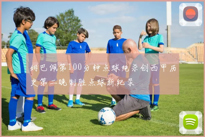 姆巴佩第100分钟点球绝杀创西甲历史第二晚制胜点球新纪录