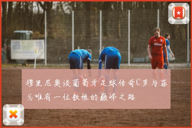 穆里尼奥谈葡萄牙足球传奇C罗与菲戈唯有一位教练的巅峰之路