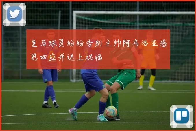 皇马球员纷纷告别主帅阿韦洛亚感恩回应并送上祝福