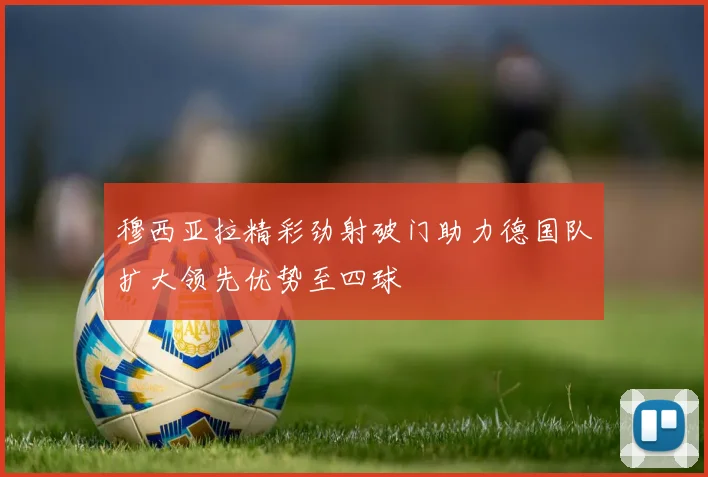 穆西亚拉精彩劲射破门助力德国队扩大领先优势至四球