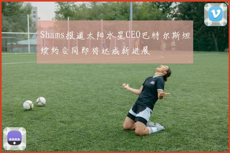 Shams报道太阳水星CEO巴特尔斯坦续约合同即将达成新进展