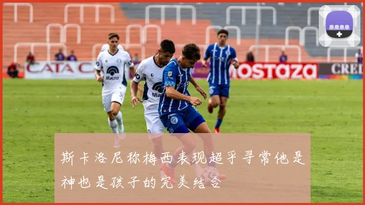 斯卡洛尼称梅西表现超乎寻常他是神也是孩子的完美结合