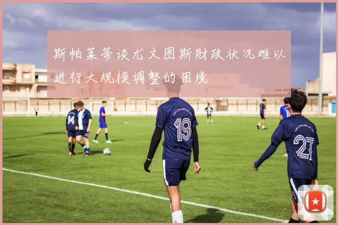 斯帕莱蒂谈尤文图斯财政状况难以进行大规模调整的困境