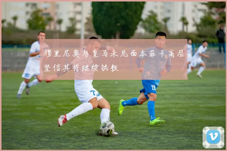 穆里尼奥与皇马未见面本菲卡高层坚信其将继续执教