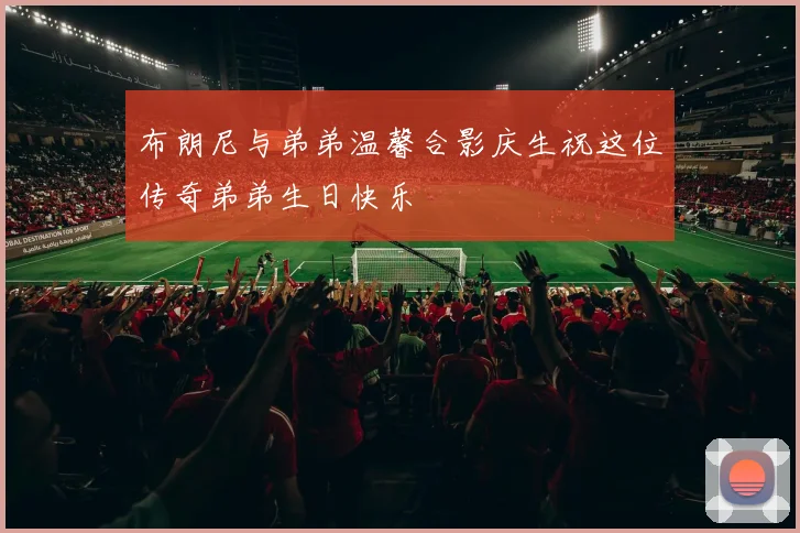 布朗尼与弟弟温馨合影庆生祝这位传奇弟弟生日快乐