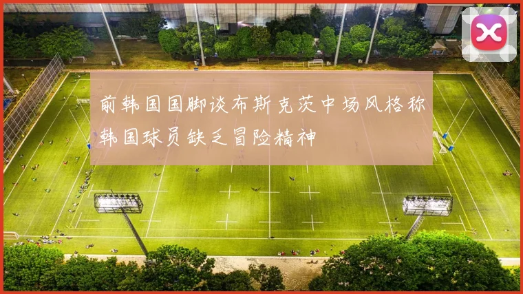 前韩国国脚谈布斯克茨中场风格称韩国球员缺乏冒险精神