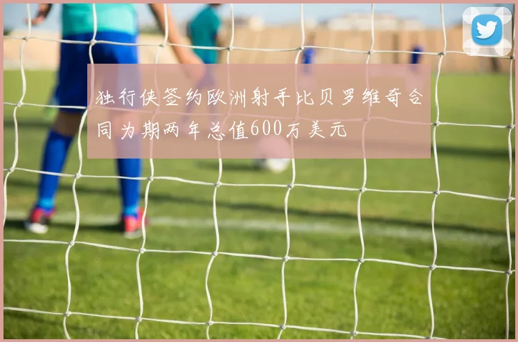 独行侠签约欧洲射手比贝罗维奇合同为期两年总值600万美元