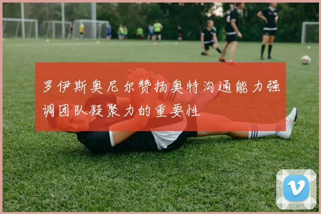 罗伊斯奥尼尔赞扬奥特沟通能力强调团队凝聚力的重要性