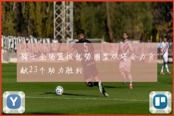 骑士全场篮板优势明显双塔合力贡献23个助力胜利
