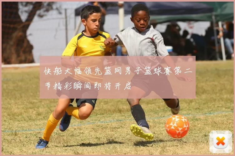 快船大幅领先篮网男子篮球赛第二节精彩瞬间即将开启