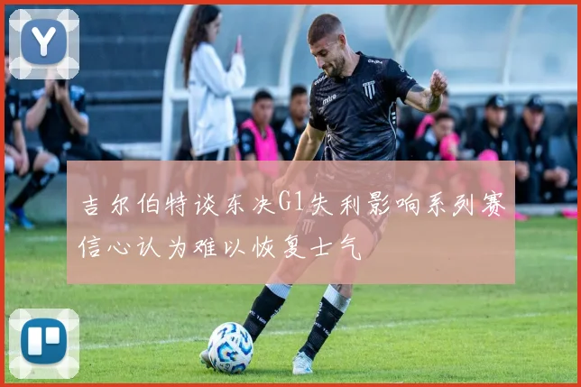 吉尔伯特谈东决G1失利影响系列赛信心认为难以恢复士气