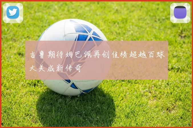 吉鲁期待姆巴佩再创佳绩超越百球大关成新传奇