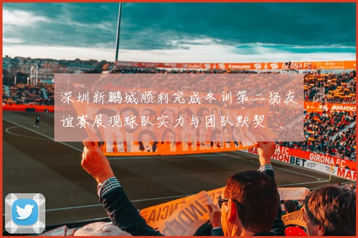 深圳新鹏城顺利完成冬训第二场友谊赛展现球队实力与团队默契