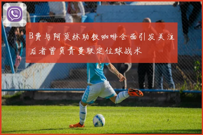 B费与阿莫林助教咖啡会面引发关注后者曾负责曼联定位球战术
